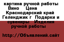 картина ручной работы“Вино“ › Цена ­ 1 200 - Краснодарский край, Геленджик г. Подарки и сувениры » Изделия ручной работы   